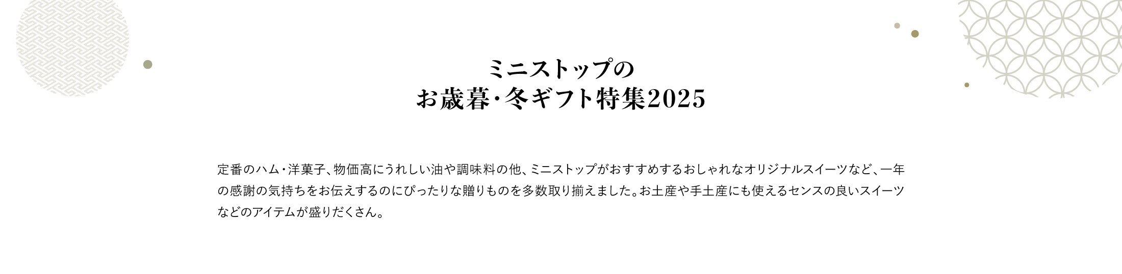 ミニストップのお歳暮・冬ギフト特集2025 お歳暮・冬ギフト選びはミニストップオンラインで。割引商品からネット割限定商品、ハム、ドリンク、コーヒー、お土産や手土産にも使えるオリジナルスイーツまで、様々なお歳暮・冬ギフトを取り揃えました。ランキングや人気特集も！一年の感謝の気持ちをお伝えするのにぴったりな贈り物を贈りませんか？