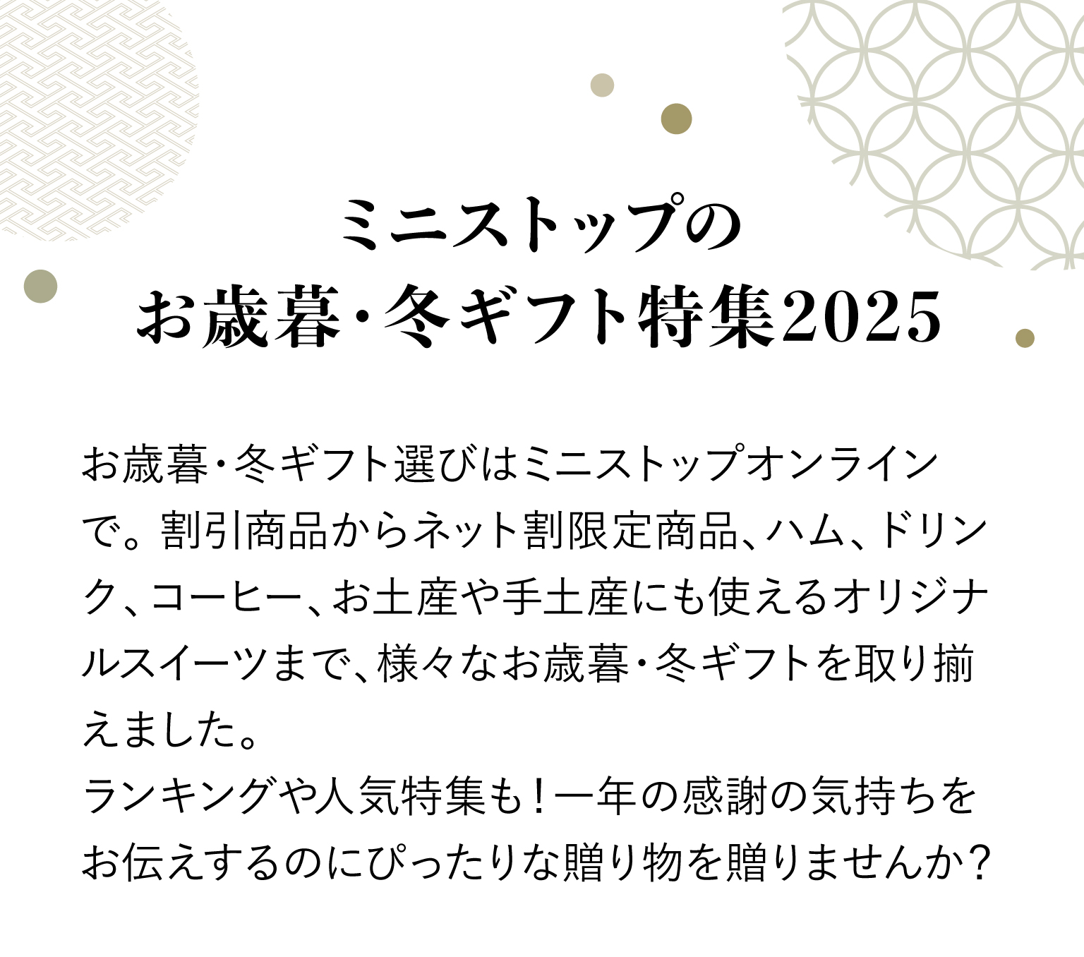 ミニストップのお歳暮・冬ギフト特集2025 お歳暮・冬ギフト選びはミニストップオンラインで。割引商品からネット割限定商品、ハム、ドリンク、コーヒー、お土産や手土産にも使えるオリジナルスイーツまで、様々なお歳暮・冬ギフトを取り揃えました。ランキングや人気特集も！一年の感謝の気持ちをお伝えするのにぴったりな贈り物を贈りませんか？